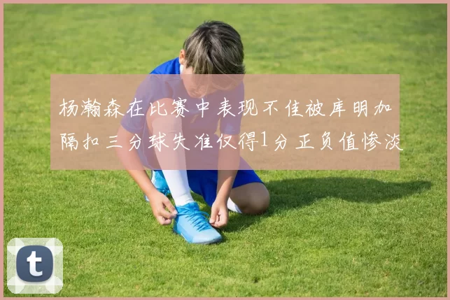杨瀚森在比赛中表现不佳被库明加隔扣三分球失准仅得1分正负值惨淡11