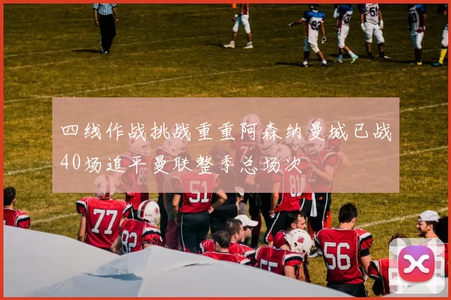 四线作战挑战重重阿森纳曼城已战40场追平曼联整季总场次