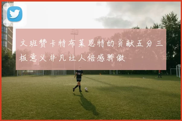 文班赞卡特布莱恩特的贡献五分三板意义非凡让人倍感骄傲