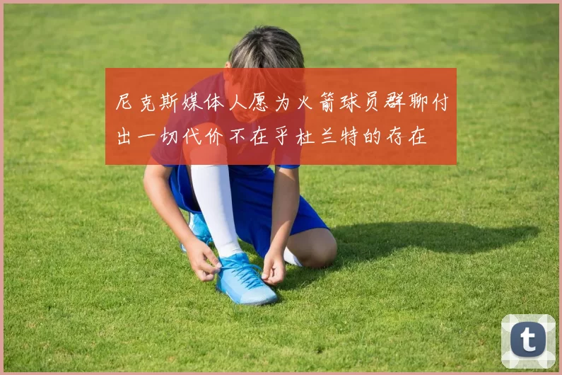 尼克斯媒体人愿为火箭球员群聊付出一切代价不在乎杜兰特的存在
