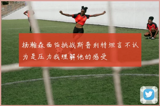 杨瀚森面临挑战斯普利特坦言不认为是压力我理解他的感受