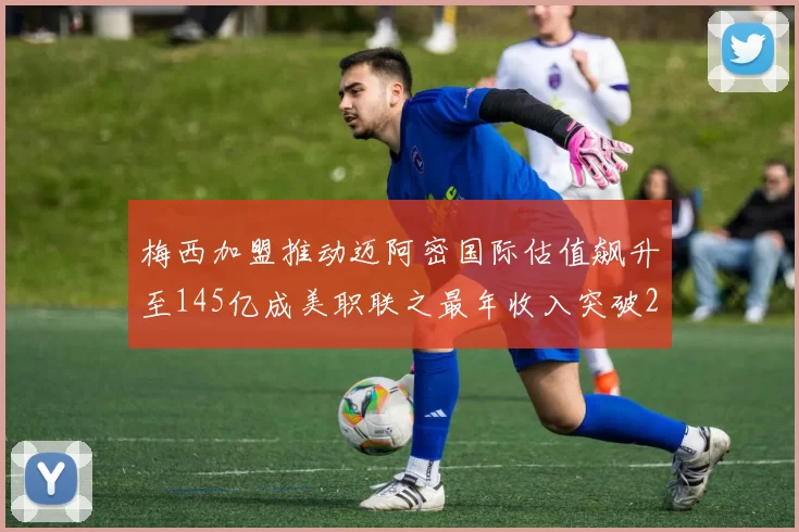 梅西加盟推动迈阿密国际估值飙升至145亿成美职联之最年收入突破2亿美元