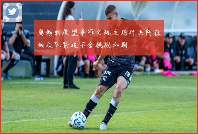 奥赖利展望争冠之路主场对决阿森纳众队紧追不舍挑战加剧