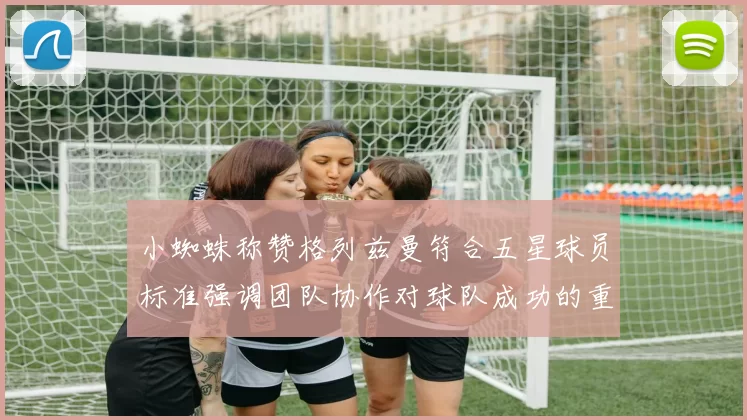 小蜘蛛称赞格列兹曼符合五星球员标准强调团队协作对球队成功的重要性