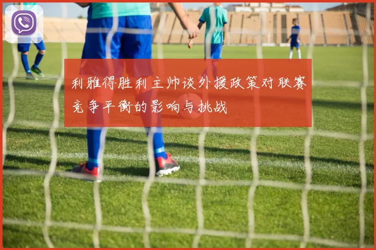 利雅得胜利主帅谈外援政策对联赛竞争平衡的影响与挑战