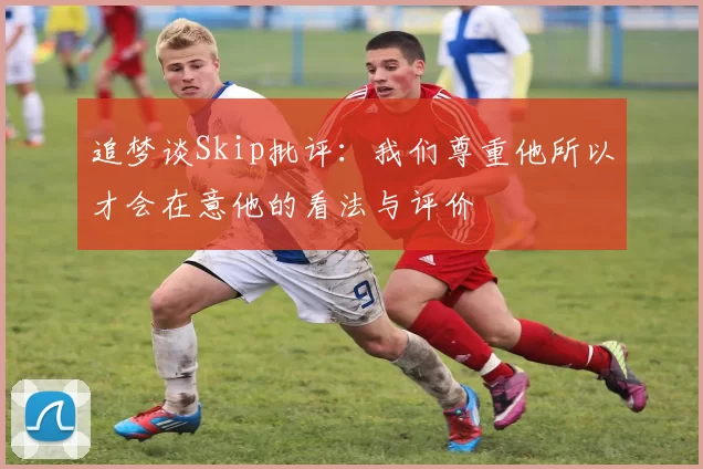 追梦谈Skip批评：我们尊重他所以才会在意他的看法与评价