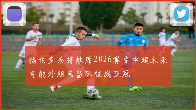 梅伦多或将缺席2026赛季中超未来可能外租或留队征战亚冠