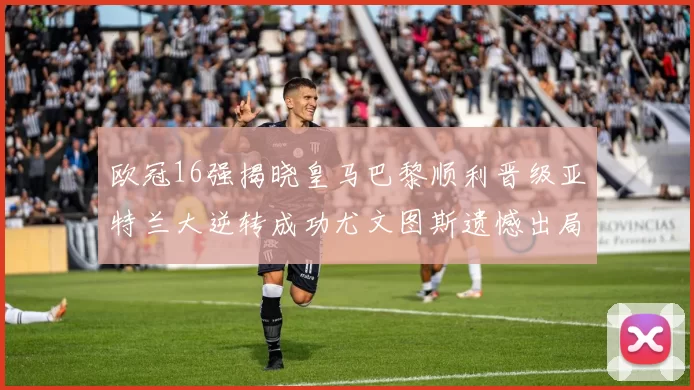 欧冠16强揭晓皇马巴黎顺利晋级亚特兰大逆转成功尤文图斯遗憾出局