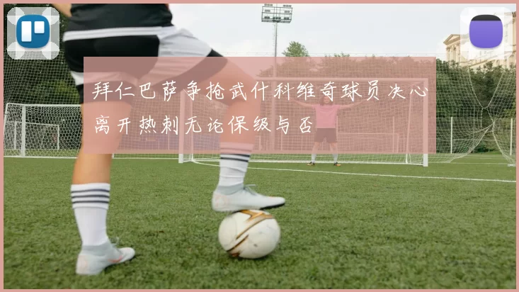 拜仁巴萨争抢武什科维奇球员决心离开热刺无论保级与否