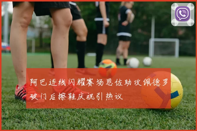 阿巴连线闪耀赛场恩佐助攻佩德罗破门后擦鞋庆祝引热议