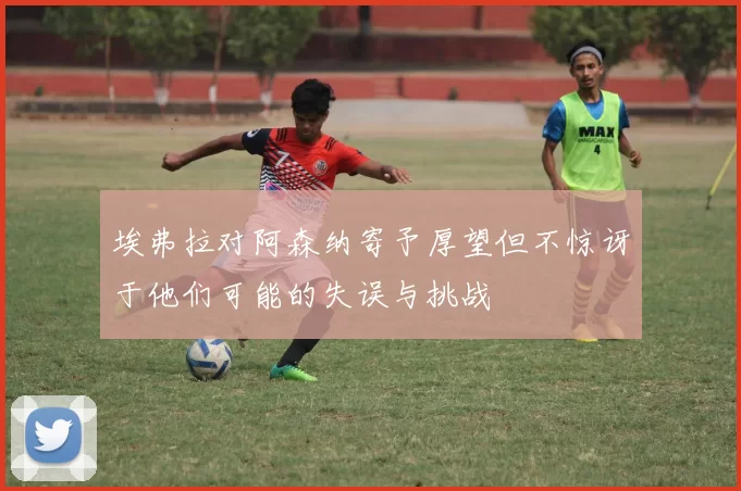 埃弗拉对阿森纳寄予厚望但不惊讶于他们可能的失误与挑战