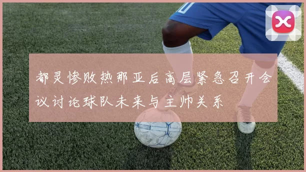 都灵惨败热那亚后高层紧急召开会议讨论球队未来与主帅关系